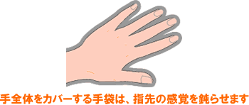 手全体をカバーする手袋は、指先の感覚を鈍らせます